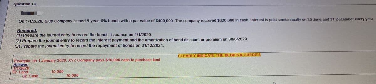 Question 13
On 1/1/2020, Blue Company issued 5-year, 8% bonds with a par value of $400,000. The company received $320,000 in cash. Interest is paid semiannually on 30 June and 31 December every year.
Required:
(1) Prepare the journal entry to record the bonds' issuance on 1/1/2020.
(2) Prepare the journal entry to record the interest payment and the amortization of bond discount or premium on 30/6/2020.
(3) Prepare the journal entry to record the repayment of bonds on 31/12/2024.
CLEARLY INDICATE THE DEBITS & CREDITS
Example: on 1 January 2020, XYZ Company pays $10,000 cash to purchase land
Answer
1/1/2020
Dr. Land
Cr. Cash
10,000
10,000
