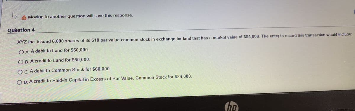 A Moving to another question will save this response.
Question 4
XYZ Inc. issued 6,000 shares of its $10 par value common stock in exchange for land that has a market value of $84,000. The entry to record this transaction would include:
O A. A debit to Land for $60,000.
O B. A credit to Land for $60,000.
O C. A debit to Common Stock for $60,000.
O D. A credit to Paid-in Capital in Excess of Par Value, Common Stock for $24,000.
