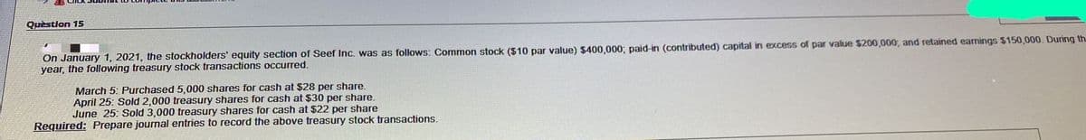 Quèstion 15
On January 1, 2021, the stockholders' equity section of Seef Inc. was as follows: Common stock ($10 par value) $400,000; paid-in (contributed) capital in excess of par value $200,000, and retained earnings $150,000. During th
year, the following treasury stock transactions occurred.
March 5: Purchased 5,000 shares for cash at $28 per share.
April 25: Sold 2,000 treasury shares for cash at $30 per share.
June 25: Sold 3,000 treasury shares for cash at $22 per share
Required: Prepare journal entries to record the above treasury stock transactions.
