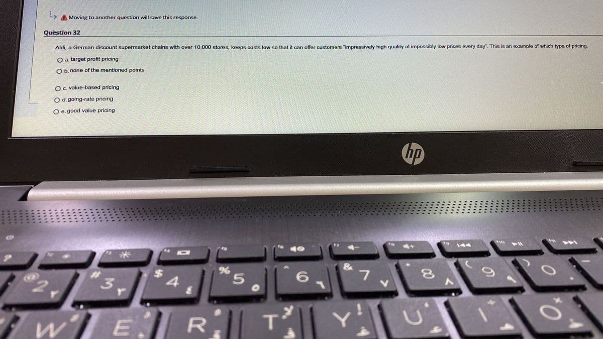 A Moving to another question will save this response.
Question 32
Aldi, a German discount supermarket chains with over 10,000 stores, keeps costs low so that it can offer customers "impressively high quality at impossibly low prices every day". This is an example of which type of pricing.
O a. target profit pricing
O b. none of the mentioned points
OC. value-based pricing
O d. going-rate pricing
O e. good value pricing
hp
144
6.
7.
2.
00
