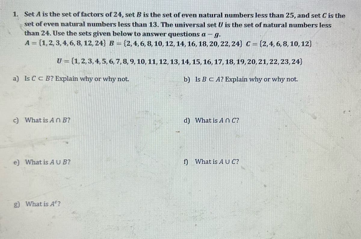 1. Set A is the set of factors of 24, set. is the set of even natural numbers less than 25, and set C is the
set of even natural numbers less than 13. The universal set U is the set of natural numbers less
than 24. Use the sets given below to answer questions a- g.
A = {1, 2, 3, 4, 6, 8, 12, 24} B = {2, 4, 6, 8, 10, 12, 14, 16, 18, 20, 22, 24} C = {2, 4, 6, 8, 10, 12}
U = {1, 2, 3, 4, 5, 6, 7, 8, 9, 10, 11, 12, 13, 14, 15, 16, 17, 18, 19, 20, 21, 22, 23, 24}
b) Is B C A? Explain why or why not.
a) Is C CB? Explain why or why not.
c) What is An B?
e) What is AUB?
g) What is Aº?
d) What is An C?
f) What is AUC?