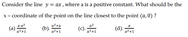 Consider the line y = ax , where a is a positive constant. What should be the
x- coordinate of the point on the line closest to the point (a, 0) ?
a2+a
(b).
a-a?
a?
a
(a)
a2+1
(c).
a²+1
a2+1
a2+1
