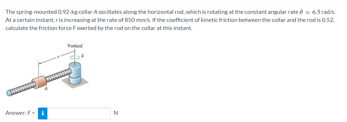 The spring-mounted 0.92-kg collar A oscillates along the horizontal rod, which is rotating at the constant angular rate 0 = 6.5 rad/s.
At a certain instant, r is increasing at the rate of 850 mm/s. If the coefficient of kinetic friction between the collar and the rod is 0.52,
calculate the friction force F exerted by the rod on the collar at this instant.
Answer: Fi
Vertical
N