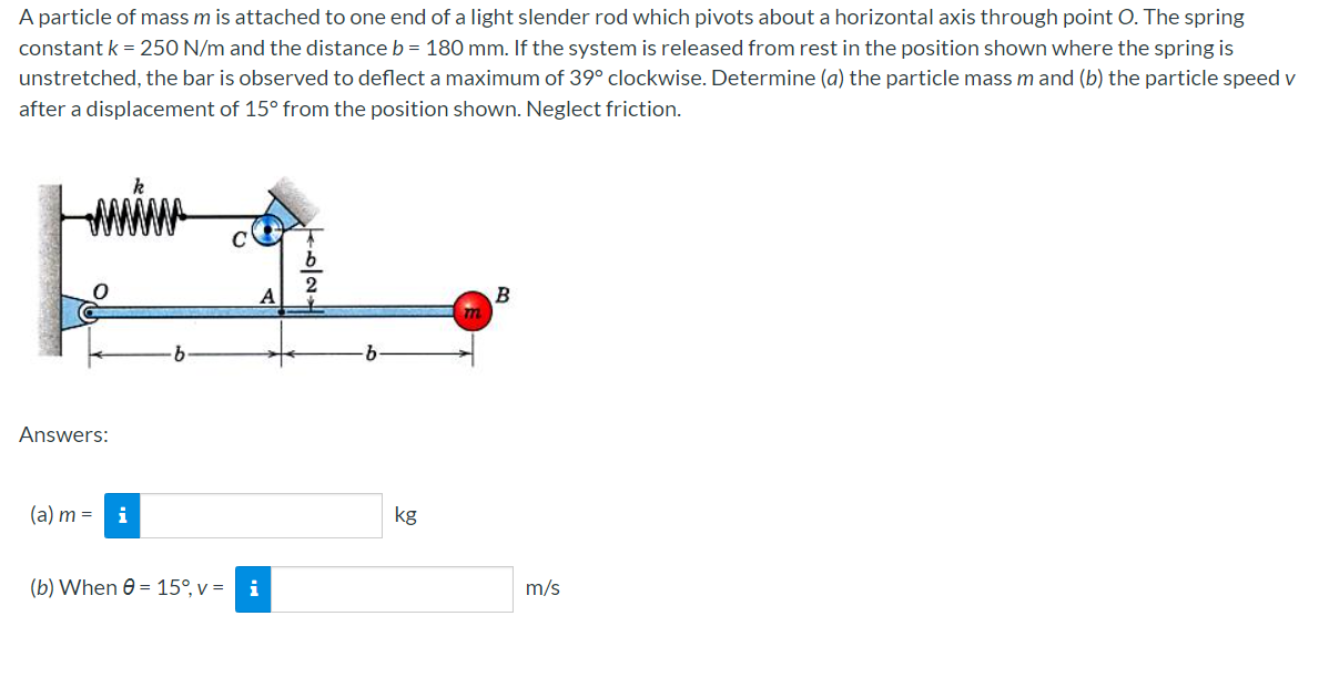 A particle of mass m is attached to one end of a light slender rod which pivots about a horizontal axis through point O. The spring
constant k = 250 N/m and the distance b = 180 mm. If the system is released from rest in the position shown where the spring is
unstretched, the bar is observed to deflect a maximum of 39° clockwise. Determine (a) the particle mass m and (b) the particle speed v
after a displacement of 15° from the position shown. Neglect friction.
Answers:
(a) m = i
k
(b) When = 15°, v = i
TO/2H
kg
B
m/s