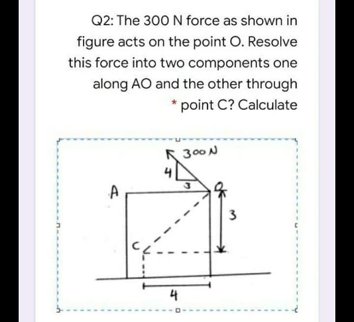 Q2: The 300 N force as shown in
figure acts on the point O. Resolve
this force into two components one
along AO and the other through
point C? Calculate
R
300 N
3
4
