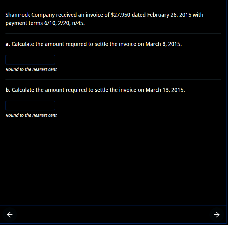 Shamrock Company received an invoice of $27,950 dated February 26, 2015 with
payment terms 6/10, 2/20, n/45.
a. Calculate the amount required to settle the invoice on March 8, 2015.
Round to the nearest cent
b. Calculate the amount required to settle the invoice on March 13, 2015.
Round to the nearest cent
71