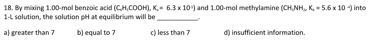 18. By mixing 1.00-mol benzoic acid (C6H5COOH), K₂= 6.3 x 10-¹) and 1.00-mol methylamine (CH3NH₂, K = 5.6 x 10-4) into
1-L solution, the solution pH at equilibrium will be
a) greater than 7
b) equal to 7
c) less than 7
d) insufficient information.