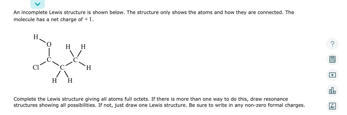 An incomplete Lewis structure is shown below. The structure only shows the atoms and how they are connected. The
molecule has a net charge of +1.
H
H H
xx
CI
H H
H
Complete the Lewis structure giving all atoms full octets. If there is more than one way to do this, draw resonance
structures showing all possibilities. If not, just draw one Lewis structure. Be sure to write in any non-zero formal charges.
?
A
olo
18
Ar