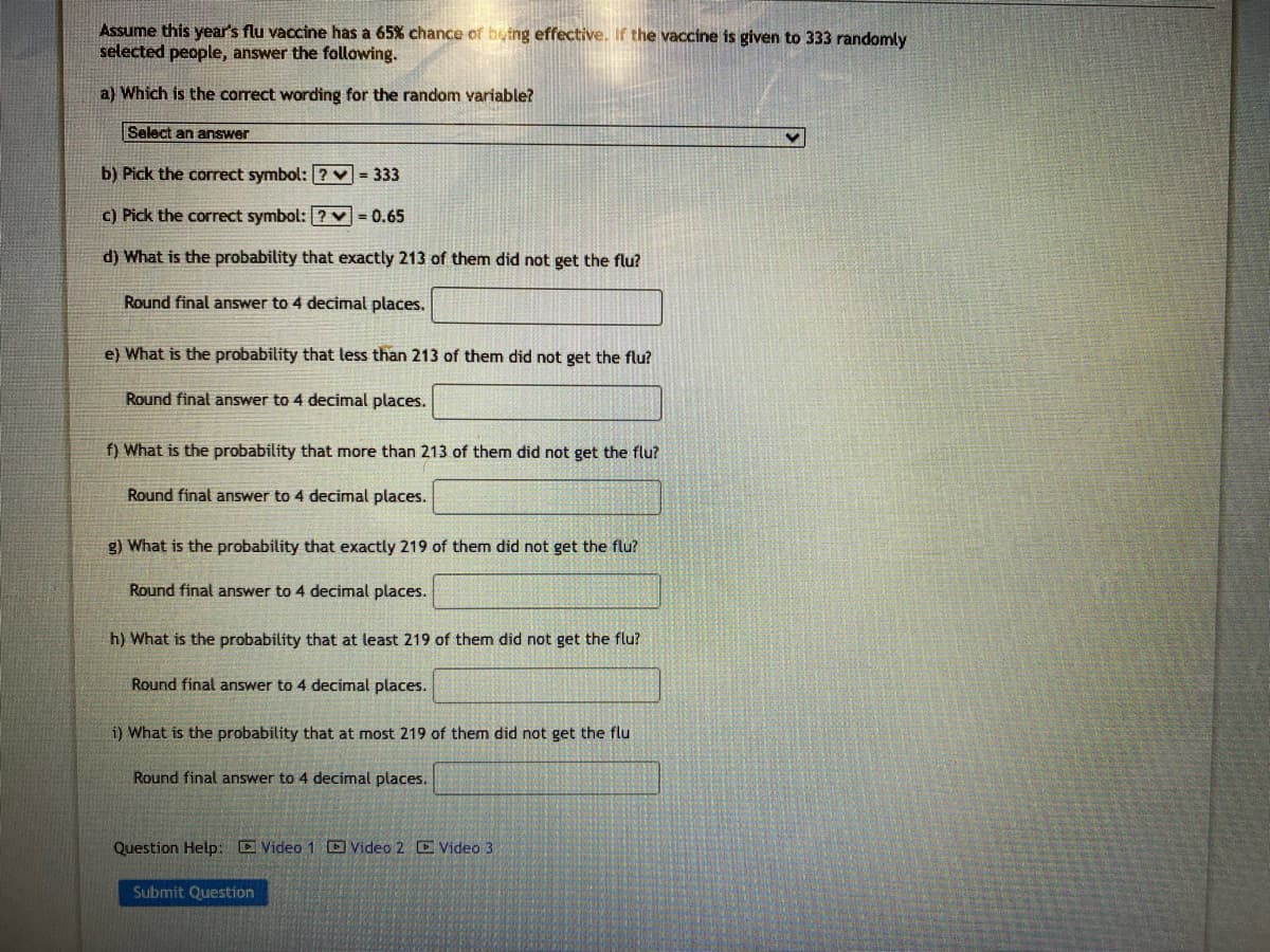 Assume this year's flu vaccine has a 65% chance of being effective. If the vaccine is given to 333 randomly
selected people, answer the following.
a) Which is the correct wording for the random variable?
Select an answer
b) Pick the correct symbol: ? = 333
c) Pick the correct symbol: [?v=0.65
d) What is the probability that exactly 213 of them did not get the flu?
Round final answer to 4 decimal places.
e) What is the probability that less than 213 of them did not get the flu?
Round final answer to 4 decimal places.
f) What is the probability that more than 213 of them did not get the flu?
Round final answer to 4 decimal places.
g) What is the probability that exactly 219 of them did not get the flu?
Round final answer to 4 decimal places.
h) What is the probability that at least 219 of them did not get the flu?
Round final answer to 4 decimal places.
i) What is the probability that at most 219 of them did not get the flu
Round final answer to 4 decimal places.
Question Help: Video 1 Video 2 Video 3
Submit Question