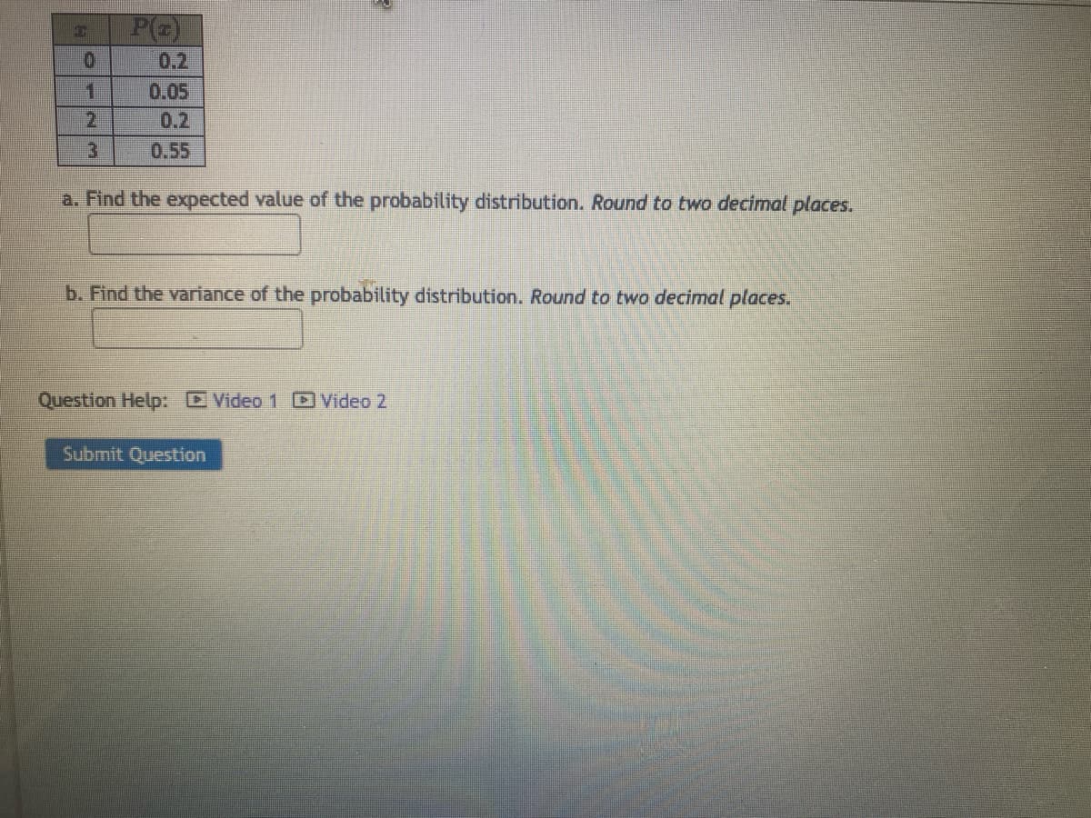 0
1
2
3
0.05
0.2
a. Find the expected value of the probability distribution. Round to two decimal places.
b. Find the variance of the probability distribution. Round to two decimal places.
Question Help: Video 1 Video 2
Submit Question