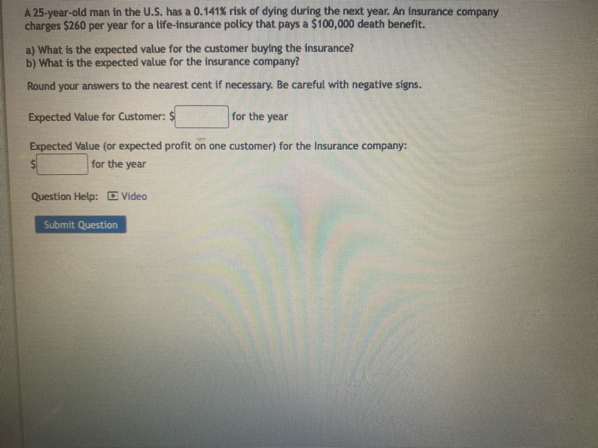 A 25-year-old man in the U.S. has a 0.141% risk of dying during the next year. An insurance company
charges $260 per year for a life-insurance policy that pays a $100,000 death benefit.
a) What is the expected value for the customer buying the insurance?
b) What is the expected value for the insurance company?
Round your answers to the nearest cent if necessary. Be careful with negative signs.
Expected Value for Customer: $
for the year
Expected Value (or expected profit on one customer) for the Insurance company:
$
for the year
Question Help: Video
Submit Question