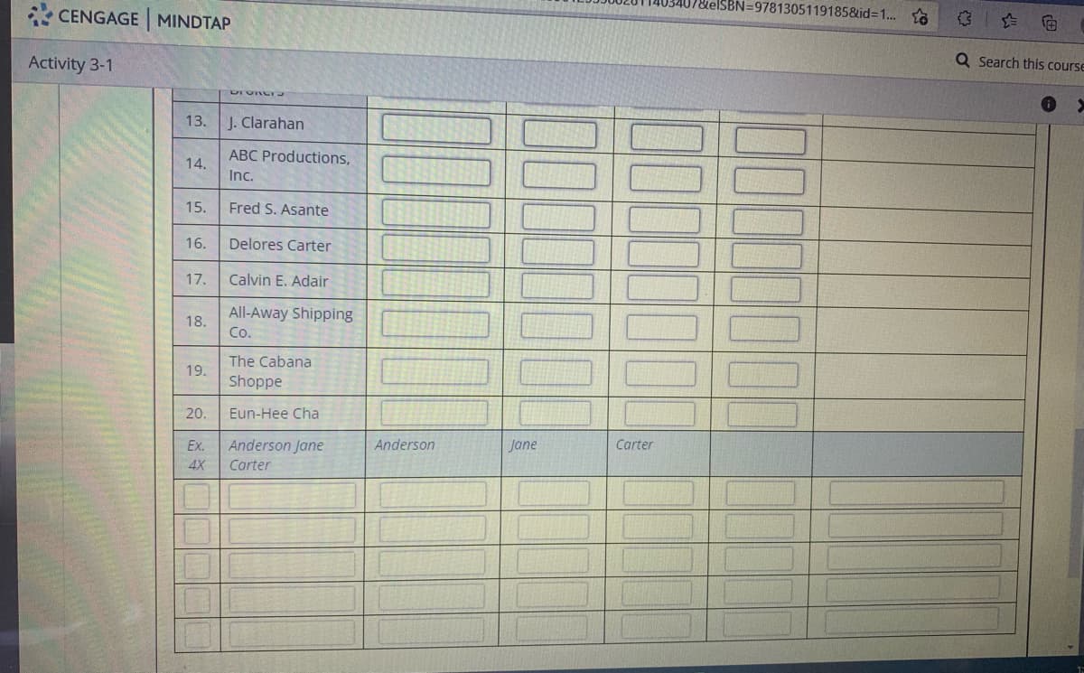 BN=9781305119185&id=1...
CENGAGE MINDTAP
Activity 3-1
Q Search this course
13.
J. Clarahan
ABC Productions,
14.
Inc.
15.
Fred S. Asante
16.
Delores Carter
17.
Calvin E. Adair
All-Away Shipping
Co.
18.
The Cabana
19.
Shoppe
20.
Eun-Hee Cha
Ex.
Anderson Jane
Anderson
Jane
Carter
4X
Carter
