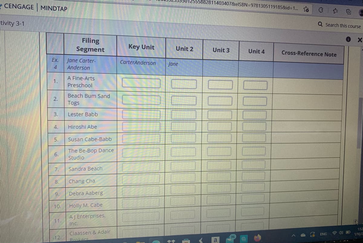 5882811403407&elSBN=9781305119185&id=1..
- CENGAGE MINDTAP
tivity 3-1
Q Search this course
Filing
Segment
Key Unit
Unit 2
Unit 3
Unit 4
Cross-Reference Note
Ex.
Jane Carter-
Anderson
CarterAnderson
Jane
4.
A Fine-Arts
1.
Preschool
Beach Bum Sand
2.
Togs
3.
Lester Babb
4.
Hiroshi Abe
5.
Susan Cabe-Babb
The Be-Bop Dance
Studio
7.
Sandra Beach
8.
Chang Cha
9.
Debra Aaberg
10.
Holly M. Cabe
AJ Enterprises,
11.
Inc.
1:52
Claassen & Adair
12.
ENG
1/16/2
Brokers
6.
