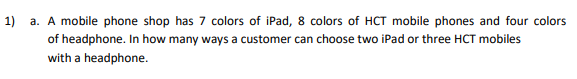 1)
a. A mobile phone shop has 7 colors of iPad, 8 colors of HCT mobile phones and four colors
of headphone. In how many ways a customer can choose two iPad or three HCT mobiles
with a headphone.
