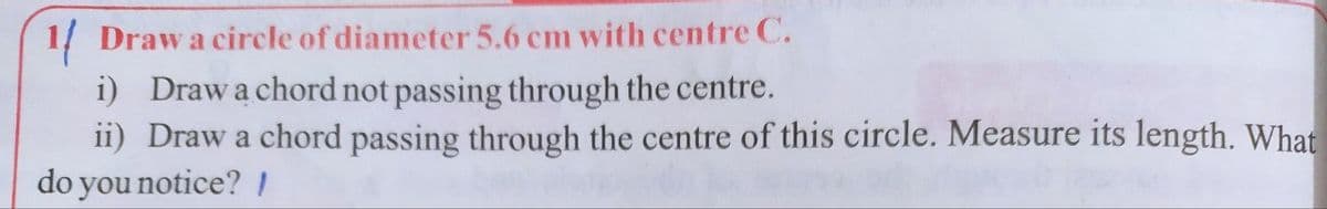 1/ Draw a circle of diameter 5.6 cm with centre C.
i) Drawa chord not passing through the centre.
ii) Draw a chord passing through the centre of this circle. Measure its length. What
do you notice?I
