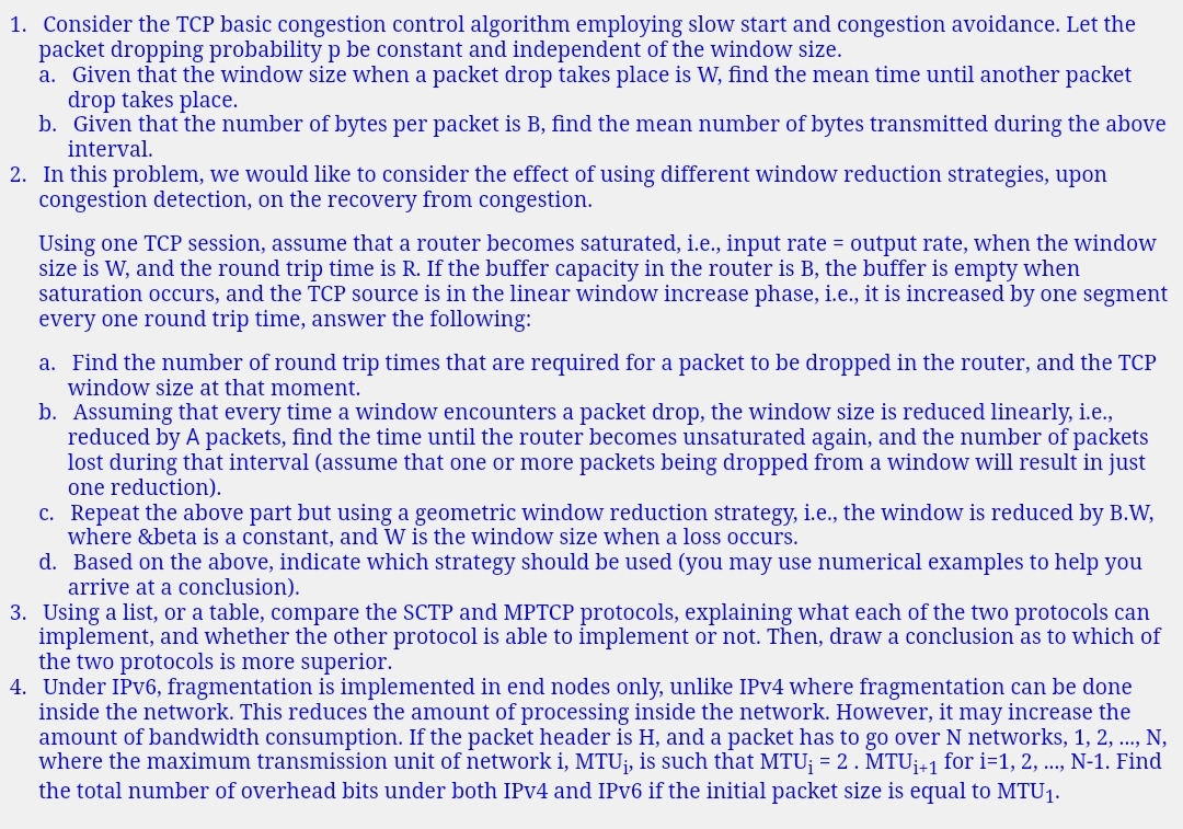 1. Consider the TCP basic congestion control algorithm employing slow start and congestion avoidance. Let the
packet dropping probability p be constant and independent of the window size.
a. Given that the window size when a packet drop takes place is W, find the mean time until another packet
drop takes place.
b. Given that the number of bytes per packet is B, find the mean number of bytes transmitted during the above
interval.
2. In this problem, we would like to consider the effect of using different window reduction strategies, upon
congestion detection, on the recovery from congestion.
Using one TCP session, assume that a router becomes saturated, i.e., input rate = output rate, when the window
size is W, and the round trip time is R. If the buffer capacity in the router is B, the buffer is empty when
saturation occurs, and the TCP source is in the linear window increase phase, i.e., it is increased by one segment
every one round trip time, answer the following:
a. Find the number of round trip times that are required for a packet to be dropped in the router, and the TCP
window size at that moment.
b. Assuming that every time a window encounters a packet drop, the window size is reduced linearly, i.e.,
reduced by A packets, find the time until the router becomes unsaturated again, and the number of packets
lost during that interval (assume that one or more packets being dropped from a window will result in just
one reduction).
c. Repeat the above part but using a geometric window reduction strategy, i.e., the window is reduced by B.W,
where &beta is a constant, and W is the window size when a loss occurs.
d. Based on the above, indicate which strategy should be used (you may use numerical examples to help you
arrive at a conclusion).
3. Using a list, or a table, compare the SCTP and MPTCP protocols, explaining what each of the two protocols can
implement, and whether the other protocol is able to implement or not. Then, draw a conclusion as to which of
the two protocols is more superior.
4. Under IPV6, fragmentation is implemented in end nodes only, unlike IPV4 where fragmentation can be done
inside the network. This reduces the amount
amount of bandwidth consumption. If the packet header is H, and a packet has to go over N networks, 1, 2, .., N,
where the maximum transmission unit of network i, MTUi, is such that MTU; = 2. MTU¡+1 for i=1, 2, ..., N-1. Find
the total number of overhead bits under both IPV4 and IPV6 if the initial packet size is equal to MTU1.
processing inside the network. However, it may increase the
