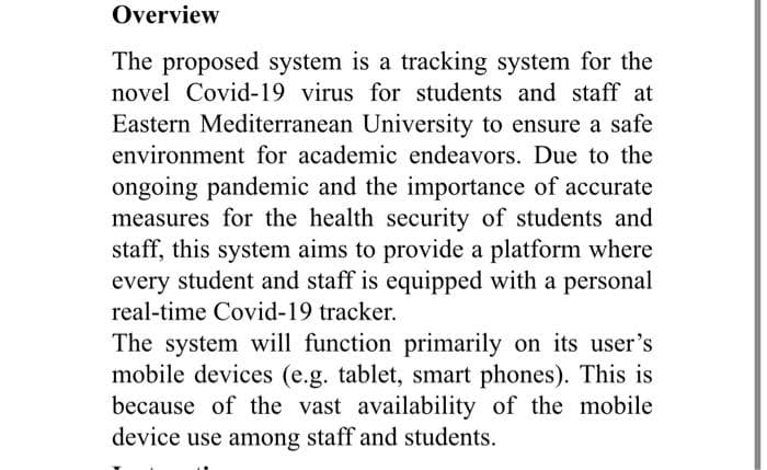 Overview
The proposed system is a tracking system for the
novel Covid-19 virus for students and staff at
Eastern Mediterranean University to ensure a safe
environment for academic endeavors. Due to the
ongoing pandemic and the importance of accurate
measures for the health security of students and
staff, this system aims to provide a platform where
every student and staff is equipped with a personal
real-time Covid-19 tracker.
The system will function primarily on its user's
mobile devices (e.g. tablet, smart phones). This is
because of the vast availability of the mobile
device use among staff and students.