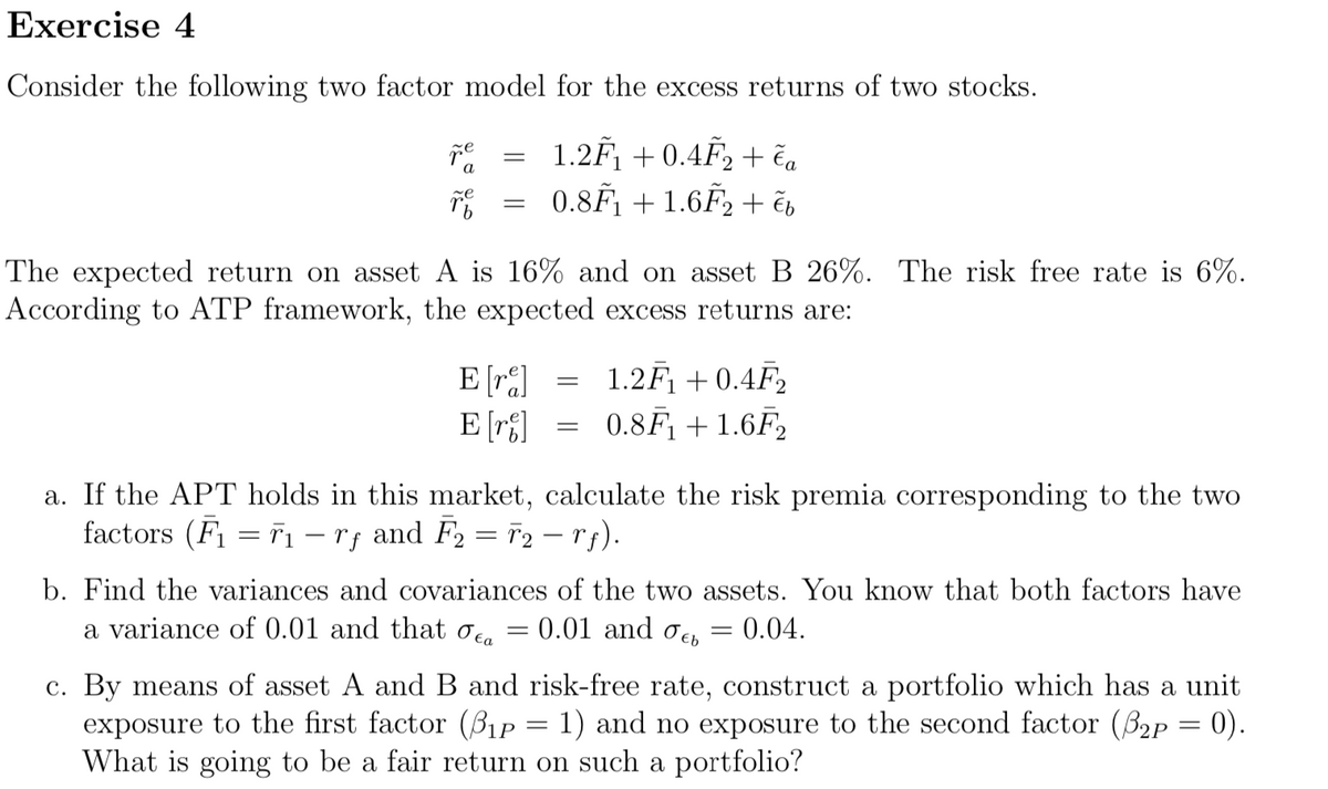 Exercise 4
Consider the following two factor model for the excess returns of two stocks.
1.2F₁ +0.4F₂ + ča
0.8F₁ +1.6F₂ + čb
ře
a
ze
=
=
The expected return on asset A is 16% and on asset B 26%. The risk free rate is 6%.
According to ATP framework, the expected excess returns are:
E [re]
E [r]
=
=
1.2F₁ +0.4F₂
0.8F₁ + 1.6F2
a. If the APT holds in this market, calculate the risk premia corresponding to the two
factors (F₁ = 7₁ − rƒ and F₂ = T2 — rf).
b. Find the variances and covariances of the two assets. You know that both factors have
a variance of 0.01 and that ca
0.01 and b
0.04.
=
=
c. By means of asset A and B and risk-free rate, construct a portfolio which has a unit
exposure to the first factor (3₁p = 1) and no exposure to the second factor (3₂p = 0).
What is going to be a fair return on such a portfolio?