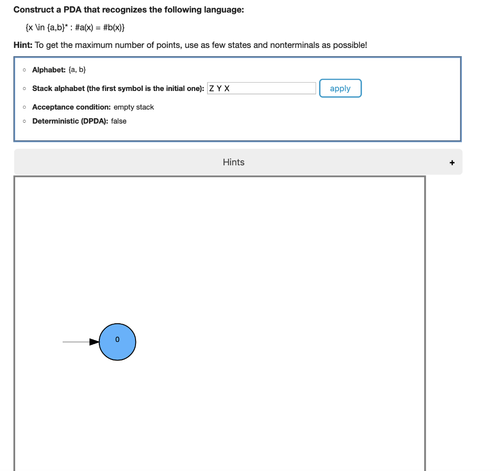 Construct a PDA that recognizes the following language:
{x\in {a,b}* : #a(x) = #b(x)}
Hint: To get the maximum number of points, use as few states and nonterminals as possible!
Alphabet: (a, b)
o Stack alphabet (the first symbol is the initial one): Z Y X
o Acceptance condition: empty stack
Deterministic (DPDA): false
Hints
apply
+
