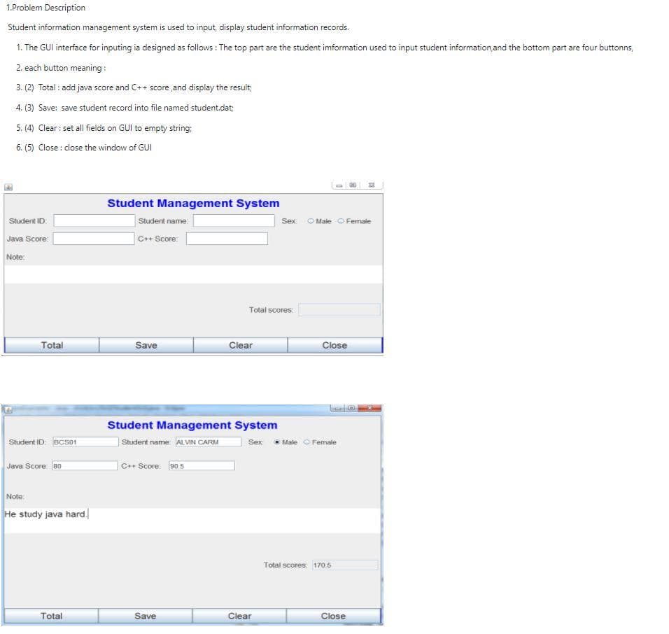 1.Problem Description
Student information management system is used to input, display student information records.
1. The GUI interface for inputing ia designed as follows: The top part are the student imformation used to input student information, and the bottom part are four buttonns,
2. each button meaning:
3. (2) Total: add java score and C++ score, and display the result;
4. (3) Save: save student record into file named student.dat;
5. (4) Clear: set all fields on GUI to empty string:
6. (5) Close: close the window of GUI
Student ID:
Java Score:
Note:
Total
Student ID: BC501
Java Score: 80
Note:
He study java hard.
Total
Student Management System
Student name:
C++ Score:
Save
C++ Score: 90.5
Student Management System
Student name: ALVIN CARM
Save
Total scores:
Clear
Sex
Clear
D E
Male Female
Close
Sex Male Female
Total scores: 170.5
Close