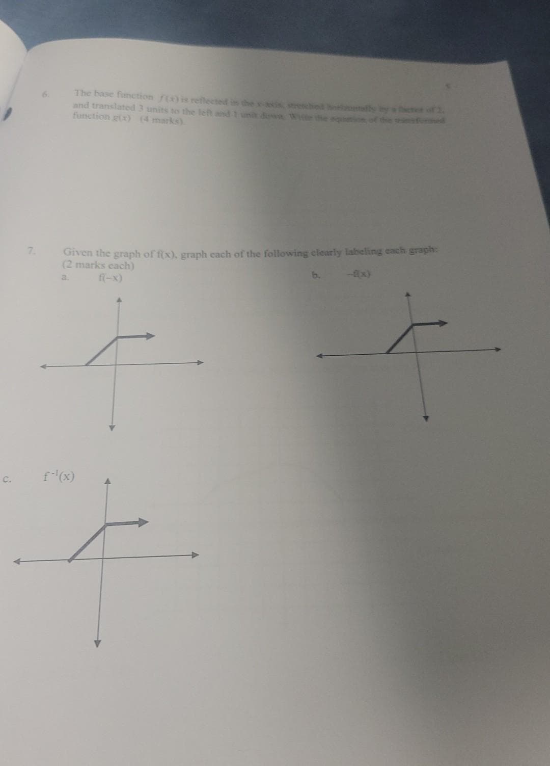 C.
The base function f(x) is reflected in the x-axis, stretched elly by a
and translated 3 units to the left and 1 unit down Witte the equation of the
function g(x) (4 marks).
Given the graph of f(x), graph each of the following clearly labeling each graph:
(2 marks each)
a.
f(-x)
f-¹(x)
ter of 2.
fored
b.