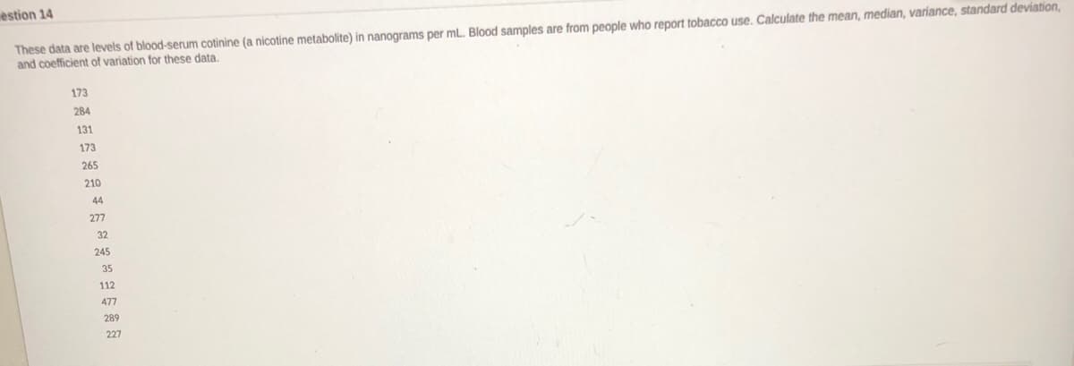 estion 14
These data are levels of blood-serum cotinine (a nicotine metabolite) in nanograms per ml. Blood samples are from people who report tobacco use. Calculate the mean, median, variance, standara BEVA
and coefficient of variation for these data.
173
284
131
173
265
210
44
277
32
245
35
112
477
289
227
