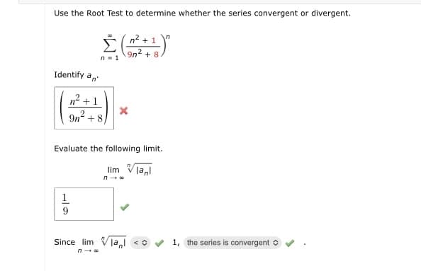 Use the Root Test to determine whether the series convergent or divergent.
n2 + 1
9n2 + 8
n- 1
Identify a,
n? +1
9n + 8
Evaluate the following limit.
lim Vla,l
1
/la,l <o
1, the series is convergent o
Since lim
