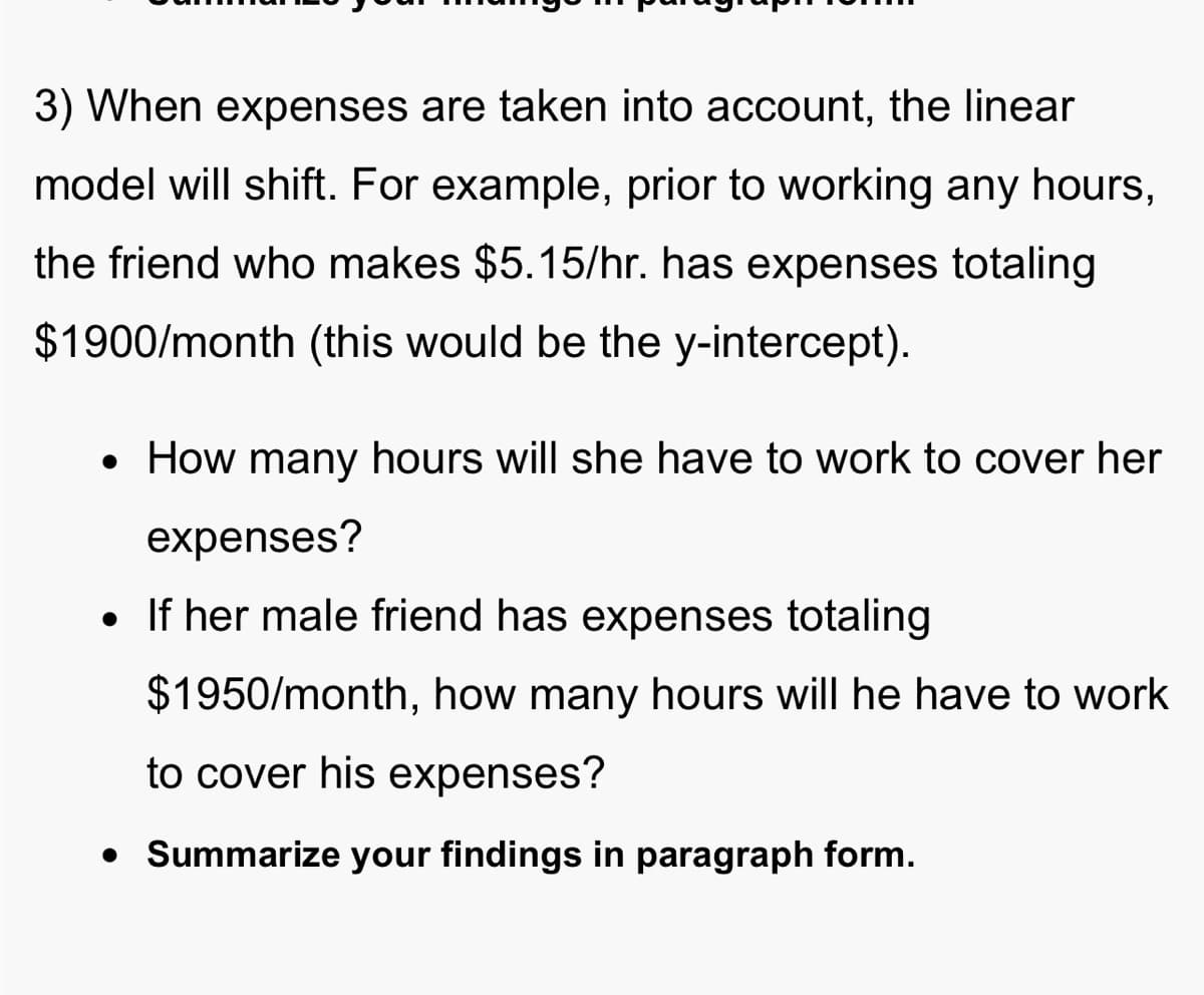 3) When expenses are taken into account, the linear
model will shift. For example, prior to working any hours,
the friend who makes $5.15/hr. has expenses totaling
$1900/month (this would be the y-intercept).
• How many hours will she have to work to cover her
expenses?
• If her male friend has expenses totaling
$1950/month, how many hours will he have to work
to cover his expenses?
• Summarize your findings in paragraph form.