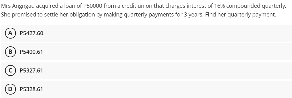 Mrs Angngad acquired a loan of P50000 from a credit union that charges interest of 16% compounded quarterly.
She promised to settle her obligation by making quarterly payments for 3 years. Find her quarterly payment.
A) Р5427.60
в) Р5400.61
c) P5327.61
D
P5328.61
