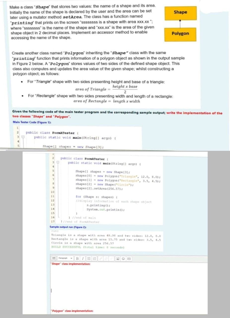 Make a class "Shape that stores two values: the name of a shape and its area.
Initially the name of the shape is declared by the user and the area can be set
later using a mutator method setArea The class has a function named
"printing that prints on the screen "ssssssss is a shape with area xxx.xx ";
where "ssssssss" is the name of the shape and "xxx.xx" is the area of the given
shape object in 2 decimal places. Implement an accessor method to enable
accessing the name of the shape.
Shape
Polygon
Create another class named "Polygon" inheriting the "Shape" class with the same
"printing function that prints information of a polygon object as shown in the output sample
in Figure 2 below. A "Polygon stores values of two sides of the defined shape object. This
class also computes and updates the area value of the given shape; whilst constructing a
polygon object; as follows:
• For "Triangle" shape with two sides presenting height and base of a triangle:
area of Triangle = height x base
• For "Rectangle" shape with two sides presenting width and length of a rectangle:
area of Rectangle = length x width
Given the following code of the main tester program and the corresponding sample output; write the implementation of the
two classes "Shape" and "Polygon".
Main Tester Code (Figure 1):
public class FormATester (
3 8
public static void main (Stringt] args) (
Shape[] shapes = new Shape [3]:
public class FormATester
public statie void main(String[] args)
2
4.
Shape() shapes - new Shape[3]:
shapes (0] - new Polygon ("Triangle", 12.0, 8.0):
shapes (11 - new Polygon ("Rectangle", 3.5, 4.5):
shapes (2] - new Shape ("Circle"):
shapes[2].setArea (256.57):
5.
10
for (Shape s: shapes)
/display intormation of each shape object
s.printing ():
System.out.printin ():
11
12
13
14
15
) //end of main
1//end of FormATester
17
Sample output run (Figure 2):
runt
Triangle is a shape with area 48.00 and two sides: 12.0, 8.0
Rectangle is a shape with area 15.75 and two sident 3.5, 4.5
Circle in a shape with area 256,57
BUILD SUCCESSFUL (total time: 0 neconds)
E Peragraph- BIEE
Shape" class implementation:
"Połygon" class implementation:
