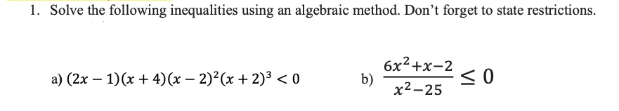 1. Solve the following inequalities using an algebraic method. Don't forget to state restrictions.
a) (2x − 1)(x + 4)(x − 2)²(x + 2)³ <0
b)
6x²+x-2
x²-25
≤0