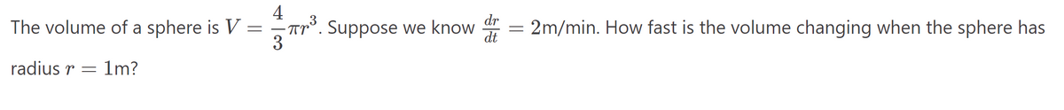 4
The volume of a sphere is V =
πr³. Suppose we know
dr
= 2m/min. How fast is the volume changing when the sphere has
dt
3
radius=1m?