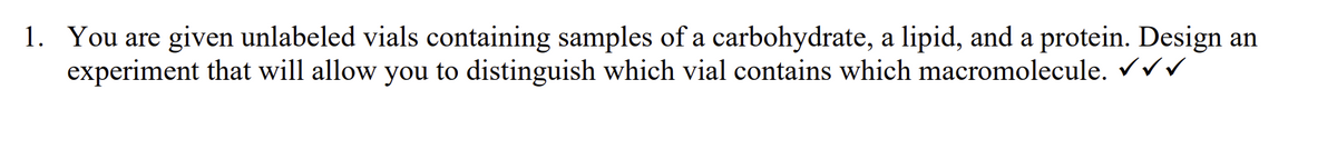 1. You are given unlabeled vials containing samples of a carbohydrate, a lipid, and a protein. Design an
experiment that will allow you to distinguish which vial contains which macromolecule. ✓✓✓