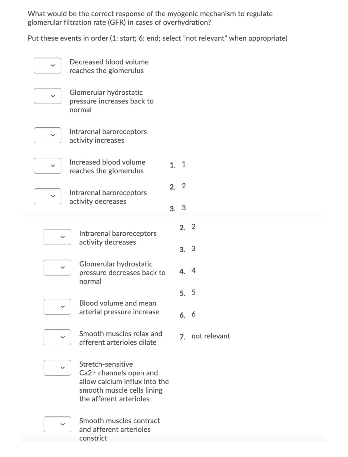 What would be the correct response of the myogenic mechanism to regulate
glomerular filtration rate (GFR) in cases of overhydration?
Put these events in order (1: start; 6: end; select "not relevant" when appropriate)
V
V
Decreased blood volume
reaches the glomerulus
Glomerular hydrostatic
pressure increases back to
normal
Intrarenal baroreceptors
activity increases
Increased blood volume
reaches the glomerulus
Intrarenal baroreceptors
activity decreases
Intrarenal baroreceptors
activity decreases
Glomerular hydrostatic
pressure decreases back to
normal
Blood volume and mean
arterial pressure increase
Smooth muscles relax and
afferent arterioles dilate
Stretch-sensitive
Ca2+ channels open and
allow calcium influx into the
smooth muscle cells lining
the afferent arterioles
Smooth muscles contract
and afferent arterioles
constrict
1. 1
2. 2
3. 3
2. 2
3. 3
4. 4
5. 5
6. 6
7. not relevant