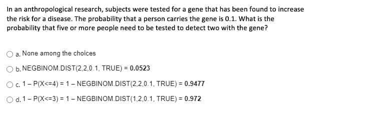 In an anthropological research, subjects were tested for a gene that has been found to increase
the risk for a disease. The probability that a person carries the gene is 0.1. What is the
probability that five or more people need to be tested to detect two with the gene?
a. None among the choices
O b. NEGBINOM.DIST(2,2,0.1, TRUE) = 0.0523
%3D
O. 1- P(X<=4) = 1- NEGBINOM.DIST(2,2,0.1, TRUE) = 0.9477
O d. 1- P(X<=3) = 1- NEGBINOM.DIST(1,2,0.1, TRUE) = 0.972
