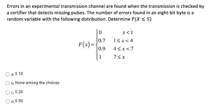 Errors in an experimental transmission channel are found when the transmission is checked by
a certifier that detects missing pulses. The number of errors found in an eight-bit byte is a
random variable with the following distribution. Determine P(X < 5)
x<1
0.7
13x<4
F(x)={
0.9
4<x<7
1
O a. 0.10
b. None among the choices
O c. 0.20
d. 0.90
