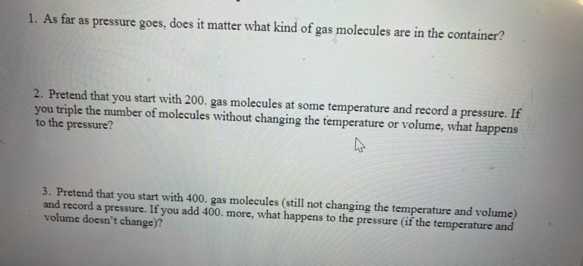 1. As far as pressure goes, does it matter what kind of gas molecules are in the container?
2. Pretend that you start with 200. gas molecules at some temperature and record a pressure. If
you triple the number of molecules without changing the temperature or volume, what happens
to the pressure?
3. Pretend that you start with 400. gas molecules (still not changing the temperature and volume)
and record a pressure. If you add 400. more, what happens to the pressure (if the temperature and
volume doesn't change)?
