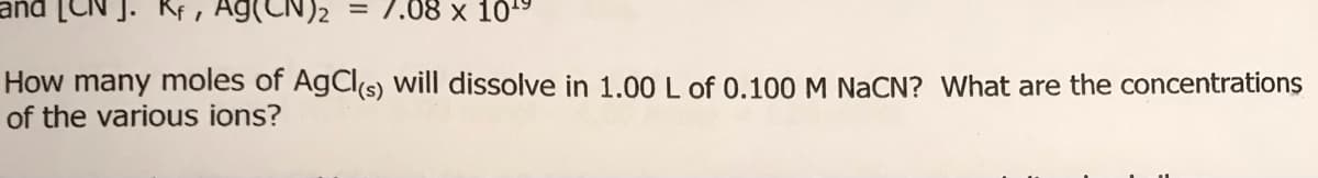 N)2 = 7.08 x 105
How many moles of AgCl(s) will dissolve in 1.00 L of 0.100 M NaCN? What are the concentrations
of the various ions?
