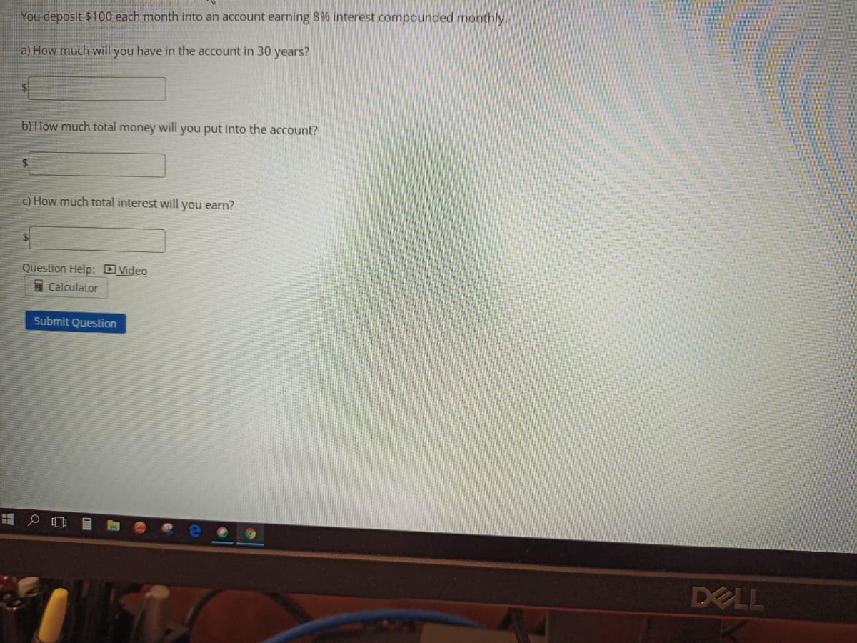 You -deposit $100 each month into an account earning 8% interest compounded monthly
a) How much will you have in the account in 30 years?
b) How much total money will you put into the account?
c) How much total interest will you earn?
Question Help: DVideo
I Calculator
Submit Question
DELL
