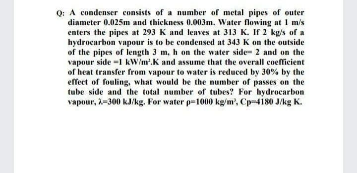 Q: A condenser consists of a number of metal pipes of outer
diameter 0.025m and thickness 0.003m. Water flowing at 1 m/s
enters the pipes at 293 K and leaves at 313 K. If 2 kg/s of a
hydrocarbon vapour is to be condensed at 343 K on the outside
of the pipes of length 3 m, h on the water side 2 and on the
vapour side =1 kW/m'.K and assume that the overall coefficient
of heat transfer from vapour to water is reduced by 30% by the
effect of fouling, what would be the number of passes on the
tube side and the total number of tubes? For hydrocarbon
vapour, =300 kJ/kg. For water p-1000 kg/m', Cp-4180 J/kg K.
