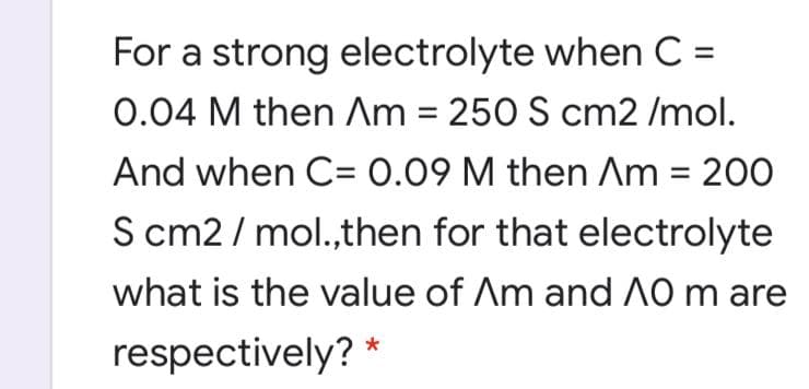 For a strong electrolyte when C =
0.04 M then Am = 250 S cm2 /mol.
And when C= 0.09 M then Am = 200
S cm2 / mol.,then for that electrolyte
what is the value of Am and A0 m are
respectively? *
