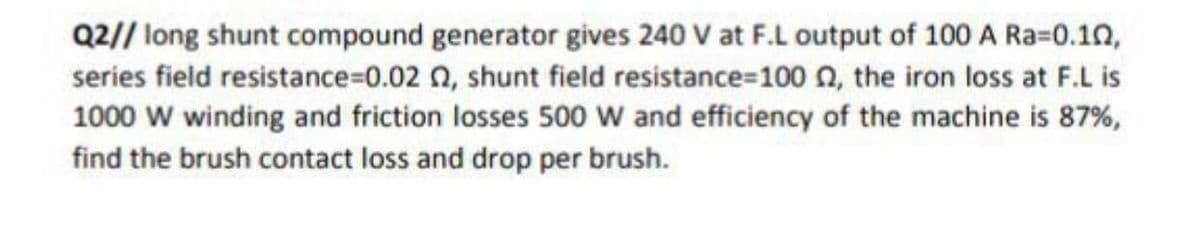Q2// long shunt compound generator gives 240 V at F.L output of 100 A Ra=0.10,
series field resistance%=0.02 n, shunt field resistance=100n, the iron loss at F.L is
1000 w winding and friction losses 500 w and efficiency of the machine is 87%,
find the brush contact loss and drop per brush.
