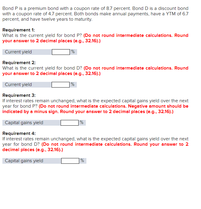 Bond P is a premium bond with a coupon rate of 8.7 percent. Bond D is a discount bond
with a coupon rate of 4.7 percent. Both bonds make annual payments, have a YTM of 6.7
percent, and have twelve years to maturity.
Requirement 1:
What is the current yield for bond P? (Do not round intermediate calculations. Round
your answer to 2 decimal places (e.g., 32.16).)
Current yield
Requirement 2:
%
What is the current yield for bond D? (Do not round intermediate calculations. Round
your answer to 2 decimal places (e.g., 32.16).)
Current yield
%
Requirement 3:
If interest rates remain unchanged, what is the expected capital gains yield over the next
year for bond P? (Do not round intermediate calculations. Negative amount should be
indicated by a minus sign. Round your answer to 2 decimal places (e.g., 32.16).)
Capital gains yield
Requirement 4:
%
If interest rates remain unchanged, what is the expected capital gains yield over the next
year for bond D? (Do not round intermediate calculations. Round your answer to 2
decimal places (e.g., 32.16).)
Capital gains yield
%