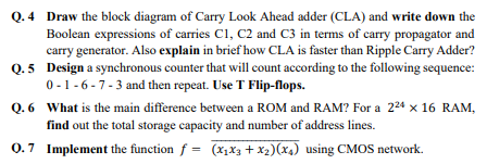 Q.4 Draw the block diagram of Carry Look Ahead adder (CLA) and write down the
Boolean expressions of carries Cl, C2 and C3 in terms of carry propagator and
carry generator. Also explain in brief how CLA is faster than Ripple Carry Adder?
Q. 5 Design a synchronous counter that will count according to the following sequence:
0-1-6-7-3 and then repeat. Use T Flip-flops.
Q. 6 What is the main difference between a ROM and RAM? For a 224 x 16 RAM,
find out the total storage capacity and number of address lines.
0.7 Implement the function f = (x,X3 + x2)(x4) using CMOS network.
