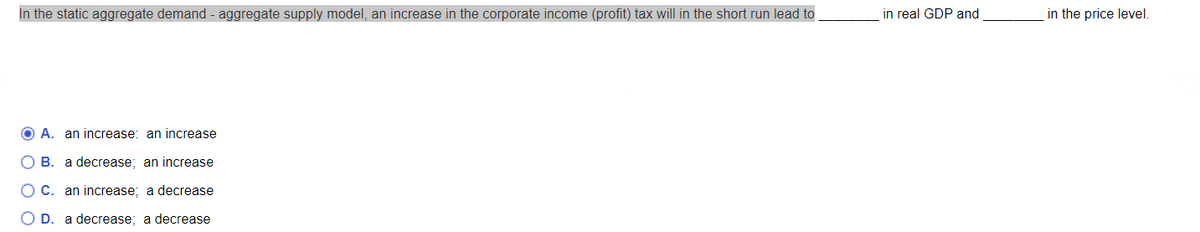 In the static aggregate demand - aggregate supply model, an increase in the corporate income (profit) tax will in the short run lead to
OA. an increase: an increase
B. a decrease; an increase
C. an increase; a decrease
D. a decrease; a decrease
in real GDP and
in the price level.