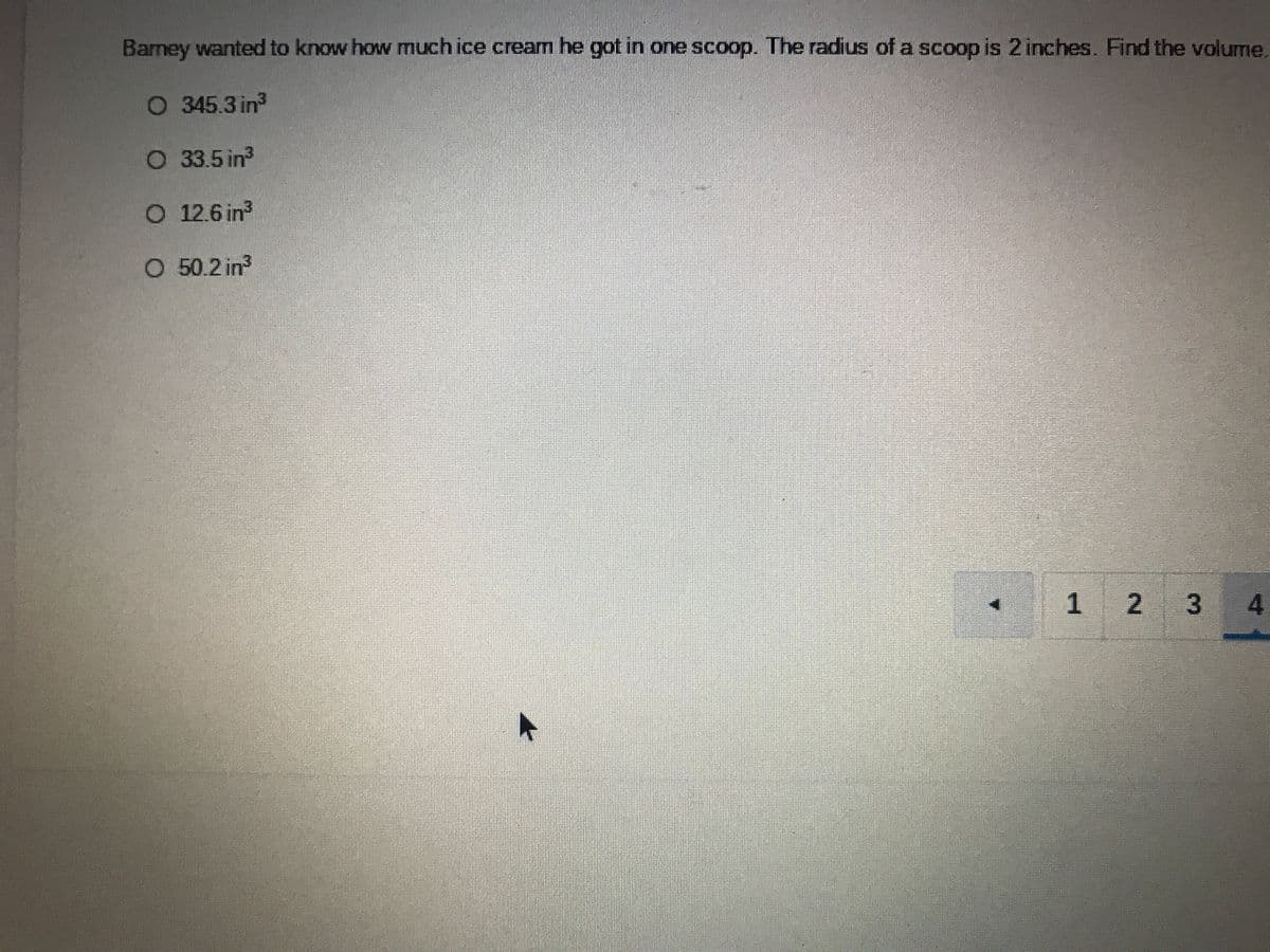 Barney wanted to know how much ice cream he got in one scoop. The radius of a scoop is 2 inches. Find the volume.
O 345.3 in
O 33.5 in
O 12.6 in
O 50.2 in
1 2
3.
