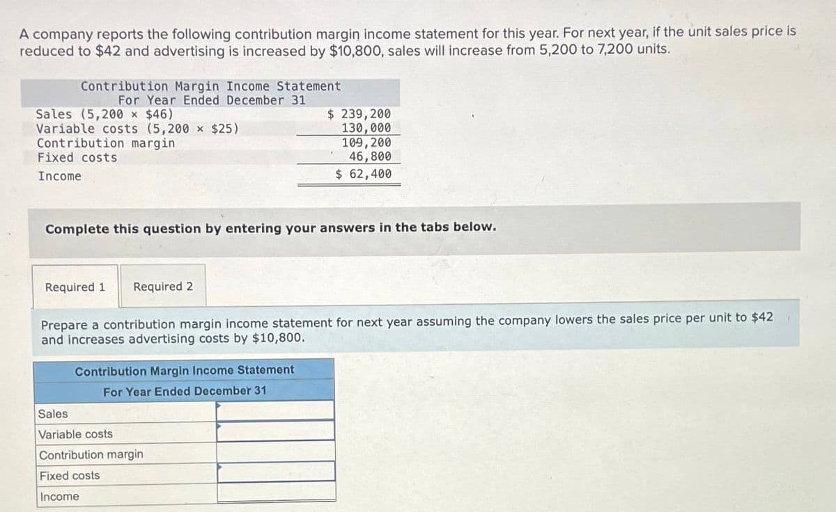 A company reports the following contribution margin income statement for this year. For next year, if the unit sales price is
reduced to $42 and advertising is increased by $10,800, sales will increase from 5,200 to 7,200 units.
Contribution Margin Income Statement
For Year Ended December 31
Sales (5,200 × $46)
Variable costs (5,200 x $25)
Contribution margin
Fixed costs
Income
Complete this question by entering your answers in the tabs below.
Required 1 Required 2
Prepare a contribution margin income statement for next year assuming the company lowers the sales price per unit to $42
and increases advertising costs by $10,800.
Contribution Margin Income Statement
For Year Ended December 31
$ 239,200
130,000
109, 200
46,800
$ 62,400
Sales
Variable costs
Contribution margin
Fixed costs
Income