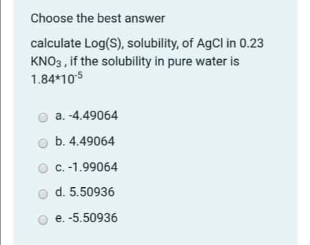 Choose the best answer
calculate Log(S), solubility, of AgCl in 0.23
KNO3 , if the solubility in pure water is
1.84*105
a. -4.49064
b. 4.49064
C. -1.99064
d. 5.50936
e. -5.50936
