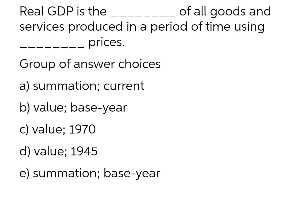 Real GDP is the
of all goods and
services produced in a period of time using
prices.
Group of answer choices
a) summation; current
b) value; base-year
c) value; 1970
d) value; 1945
e) summation; base-year