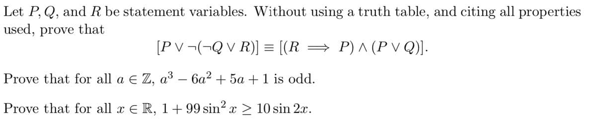 Let P, Q, and R be statement variables. Without using a truth table, and citing all properties
used, prove that
[PV¬(¬Q VR)] = [(R⇒ P) ^ (P VQ)].
Prove that for all a € Z, a³ – 6a² + 5a + 1 is odd.
Prove that for all x € R, 1 + 99 sin² x ≥ 10 sin 2x.